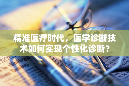 精准医疗时代，医学诊断技术如何实现个性化诊断？