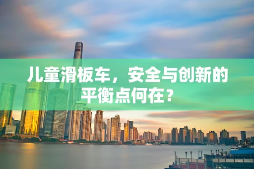 儿童滑板车，安全与创新的平衡点何在？