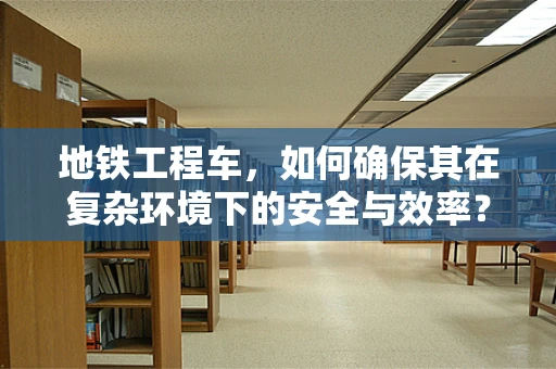 地铁工程车，如何确保其在复杂环境下的安全与效率？