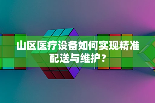 山区医疗设备如何实现精准配送与维护？