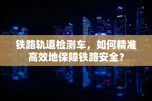 铁路轨道检测车，如何精准高效地保障铁路安全？