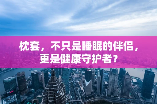 枕套，不只是睡眠的伴侣，更是健康守护者？