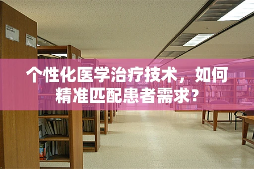 个性化医学治疗技术，如何精准匹配患者需求？