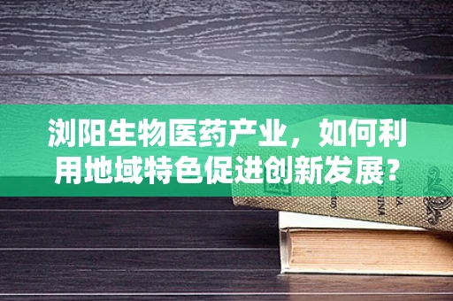 浏阳生物医药产业，如何利用地域特色促进创新发展？