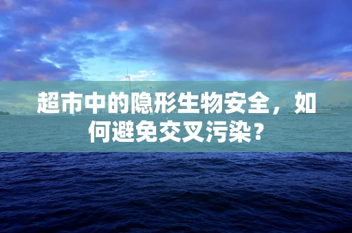 超市中的隐形生物安全，如何避免交叉污染？