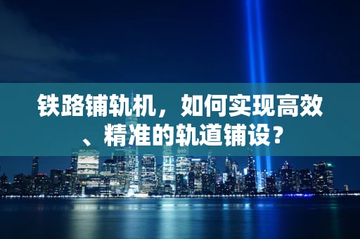 铁路铺轨机，如何实现高效、精准的轨道铺设？