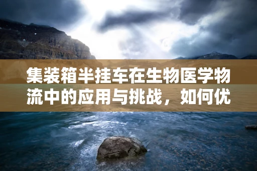 集装箱半挂车在生物医学物流中的应用与挑战，如何优化冷链运输的‘生物温床’？