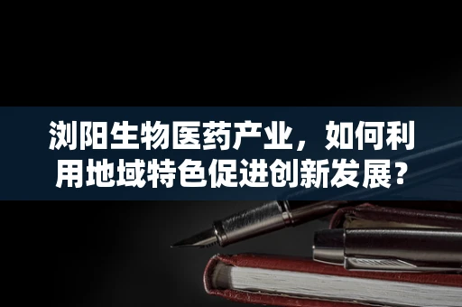 浏阳生物医药产业，如何利用地域特色促进创新发展？