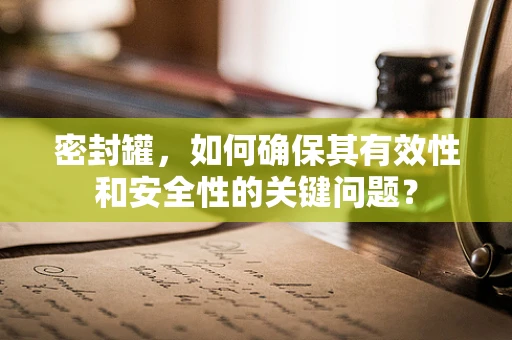 密封罐，如何确保其有效性和安全性的关键问题？