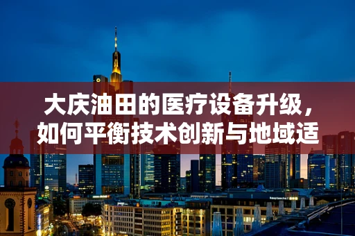 大庆油田的医疗设备升级，如何平衡技术创新与地域适应性？