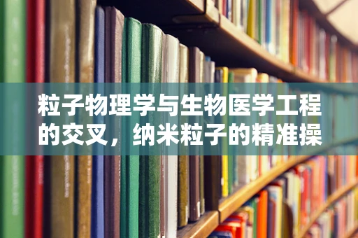 粒子物理学与生物医学工程的交叉，纳米粒子的精准操控能否开启新治疗时代？