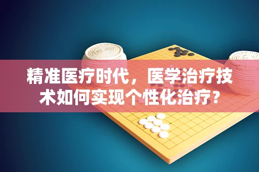 精准医疗时代，医学治疗技术如何实现个性化治疗？