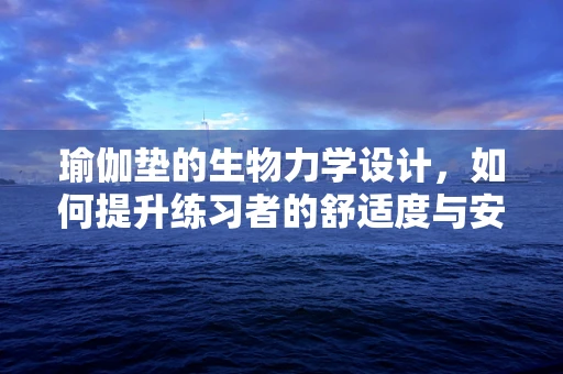 瑜伽垫的生物力学设计，如何提升练习者的舒适度与安全性？