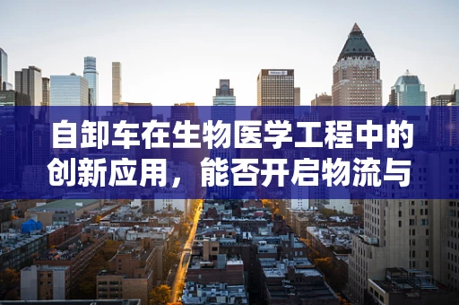 自卸车在生物医学工程中的创新应用，能否开启物流与医疗运输的新纪元？