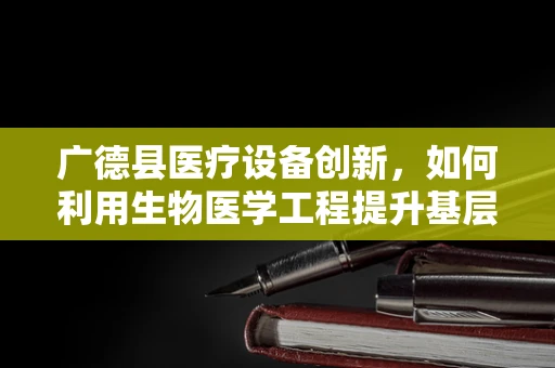 广德县医疗设备创新，如何利用生物医学工程提升基层医疗服务？