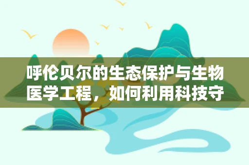 呼伦贝尔的生态保护与生物医学工程，如何利用科技守护草原的‘绿色心脏’？