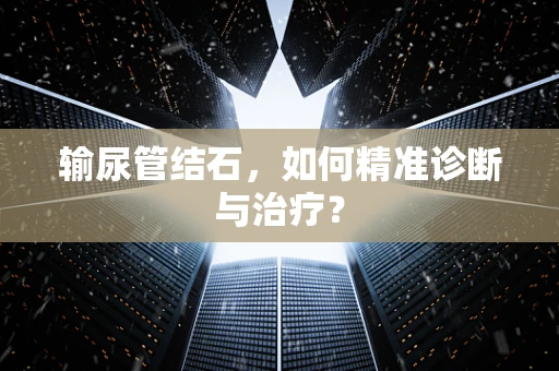 输尿管结石，如何精准诊断与治疗？