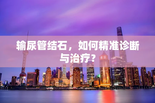 输尿管结石，如何精准诊断与治疗？