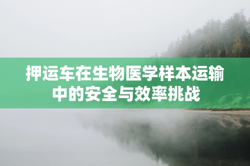 押运车在生物医学样本运输中的安全与效率挑战