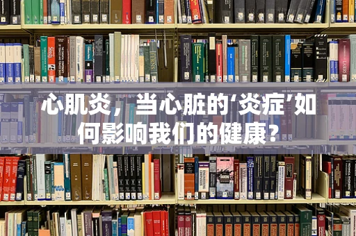 心肌炎，当心脏的‘炎症’如何影响我们的健康？