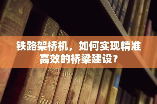 铁路架桥机，如何实现精准高效的桥梁建设？