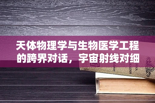 天体物理学与生物医学工程的跨界对话，宇宙射线对细胞影响之谜