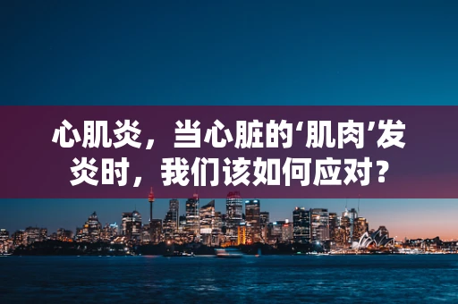 心肌炎，当心脏的‘肌肉’发炎时，我们该如何应对？