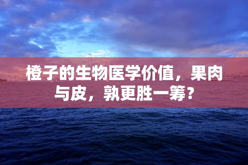 橙子的生物医学价值，果肉与皮，孰更胜一筹？