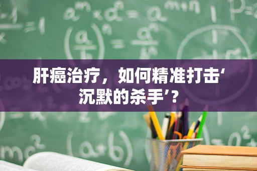 肝癌治疗，如何精准打击‘沉默的杀手’？