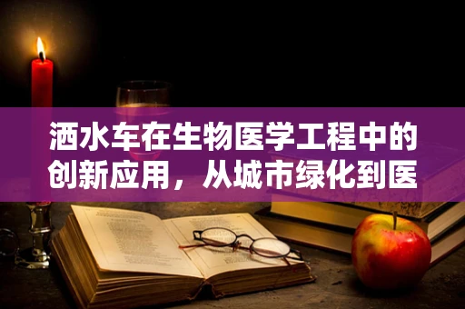 洒水车在生物医学工程中的创新应用，从城市绿化到医疗物资的智能配送