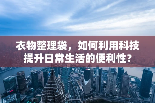 衣物整理袋，如何利用科技提升日常生活的便利性？