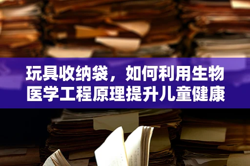 玩具收纳袋，如何利用生物医学工程原理提升儿童健康与安全？