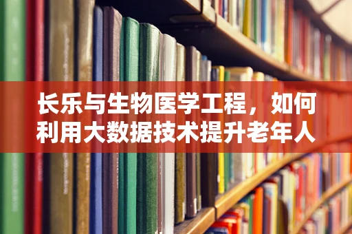 长乐与生物医学工程，如何利用大数据技术提升老年人群的长期健康管理？