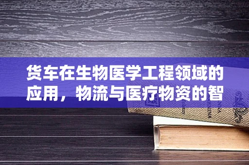 货车在生物医学工程领域的应用，物流与医疗物资的智慧桥梁？