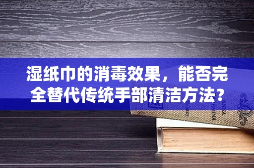 湿纸巾的消毒效果，能否完全替代传统手部清洁方法？