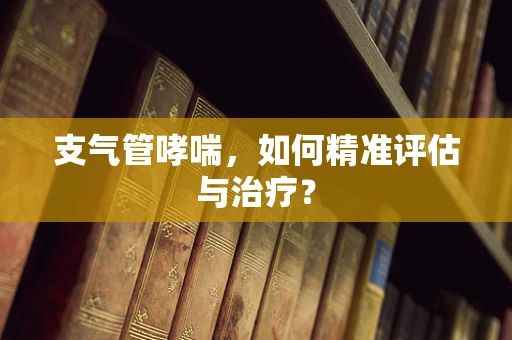 支气管哮喘，如何精准评估与治疗？