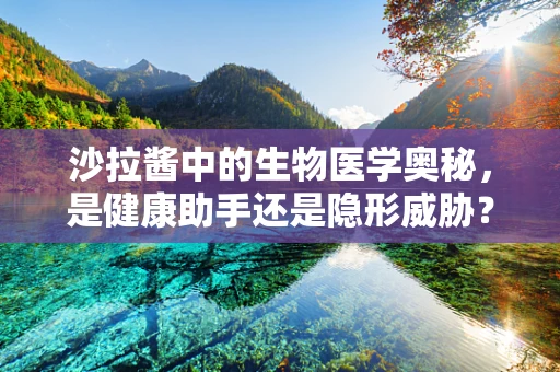 沙拉酱中的生物医学奥秘，是健康助手还是隐形威胁？