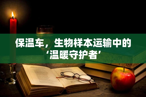 保温车，生物样本运输中的‘温暖守护者’