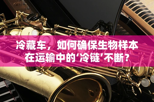 冷藏车，如何确保生物样本在运输中的‘冷链’不断？