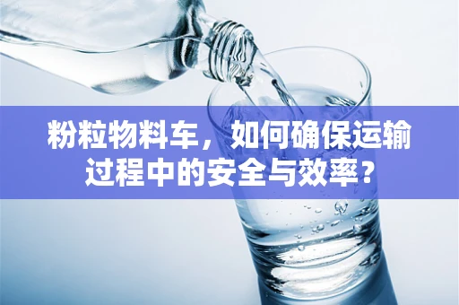 粉粒物料车，如何确保运输过程中的安全与效率？