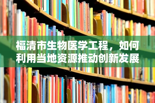 福清市生物医学工程，如何利用当地资源推动创新发展？