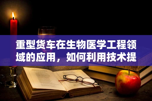 重型货车在生物医学工程领域的应用，如何利用技术提升道路安全与健康？