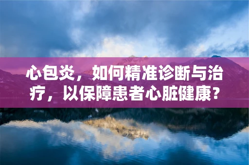 心包炎，如何精准诊断与治疗，以保障患者心脏健康？