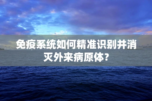 免疫系统如何精准识别并消灭外来病原体？