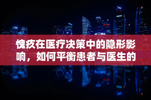 愧疚在医疗决策中的隐形影响，如何平衡患者与医生的心理负担？