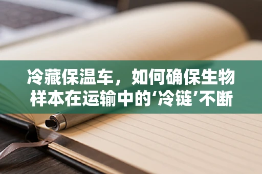 冷藏保温车，如何确保生物样本在运输中的‘冷链’不断裂？