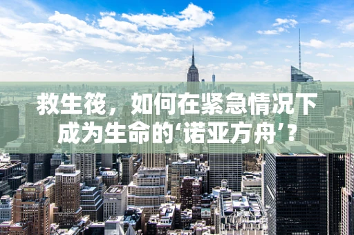 救生筏，如何在紧急情况下成为生命的‘诺亚方舟’？