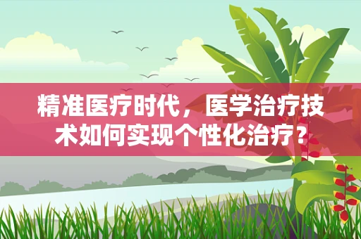 精准医疗时代，医学治疗技术如何实现个性化治疗？