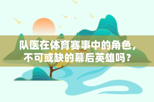 队医在体育赛事中的角色，不可或缺的幕后英雄吗？