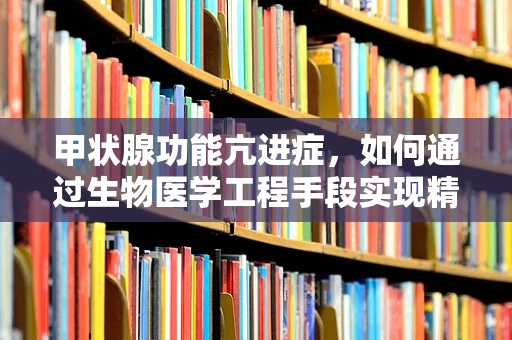 甲状腺功能亢进症，如何通过生物医学工程手段实现精准诊断与治疗？